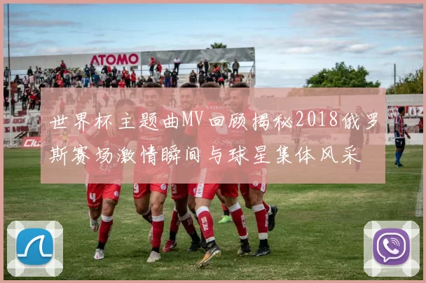 世界杯主题曲MV回顾揭秘2018俄罗斯赛场激情瞬间与球星集体风采