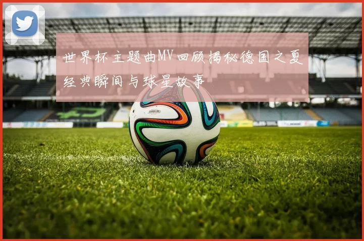 世界杯主题曲MV回顾揭秘德国之夏经典瞬间与球星故事