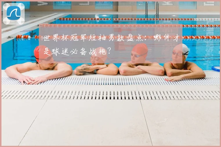 世界杯冠军短袖男款盘点：哪件才是球迷必备战袍？