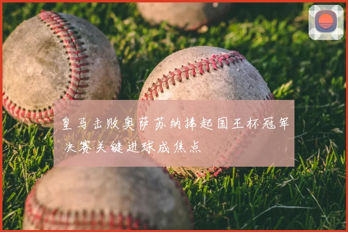 皇马击败奥萨苏纳捧起国王杯冠军 决赛关键进球成焦点