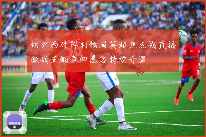 切尔西对阵利物浦英超焦点战直播激战正酣争四悬念持续升温
