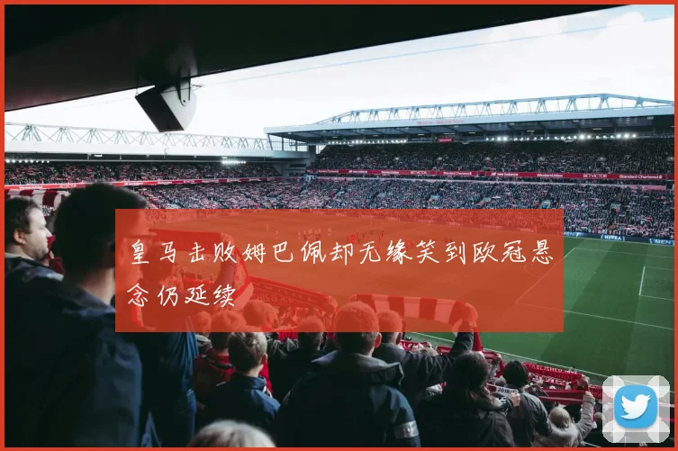 皇马击败姆巴佩却无缘笑到欧冠悬念仍延续