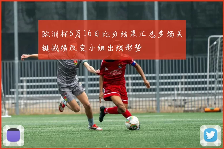 欧洲杯6月16日比分结果汇总多场关键战绩改变小组出线形势