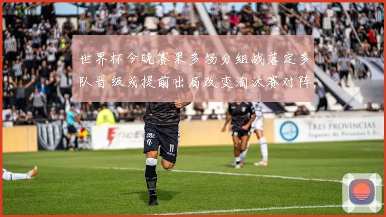 世界杯今晚赛果多场分组战落定多队晋级或提前出局改变淘汰赛对阵
