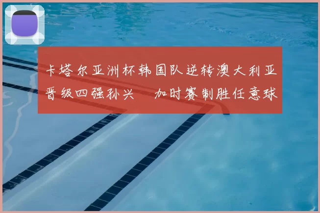 卡塔尔亚洲杯韩国队逆转澳大利亚晋级四强孙兴慜加时赛制胜任意球