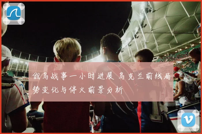 俄乌战事一小时进展 乌克兰前线局势变化与停火前景分析