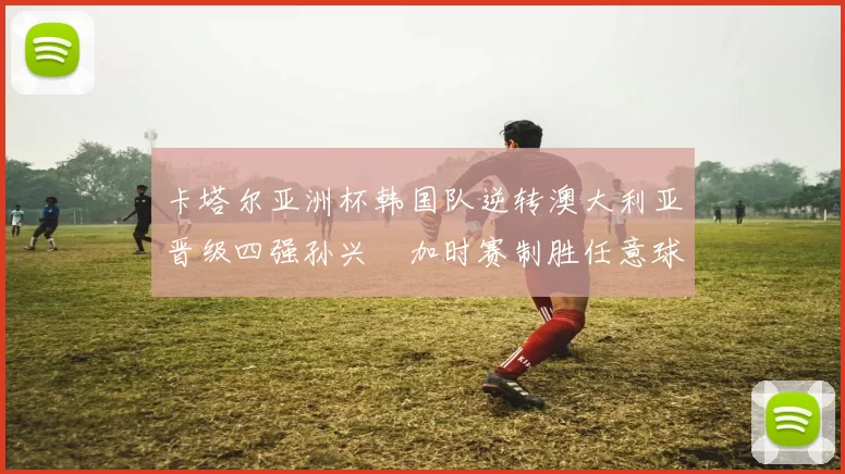 卡塔尔亚洲杯韩国队逆转澳大利亚晋级四强孙兴慜加时赛制胜任意球