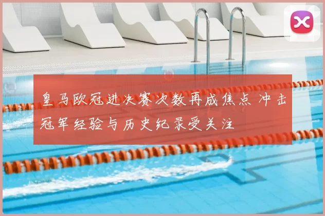 皇马欧冠进决赛次数再成焦点 冲击冠军经验与历史纪录受关注