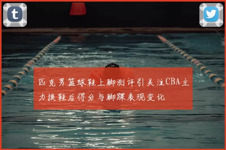 匹克男篮球鞋上脚测评引关注CBA主力换鞋后得分与脚踝表现变化