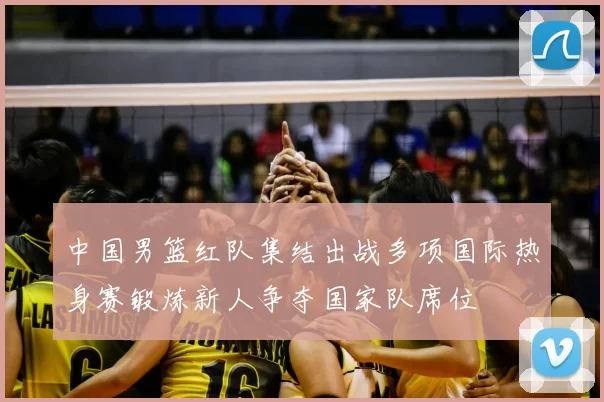 中国男篮红队集结出战多项国际热身赛锻炼新人争夺国家队席位