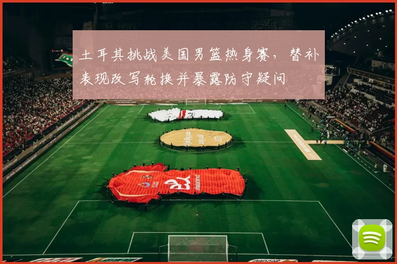 土耳其挑战美国男篮热身赛，替补表现改写轮换并暴露防守疑问