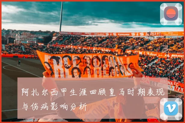 阿扎尔西甲生涯回顾皇马时期表现与伤病影响分析