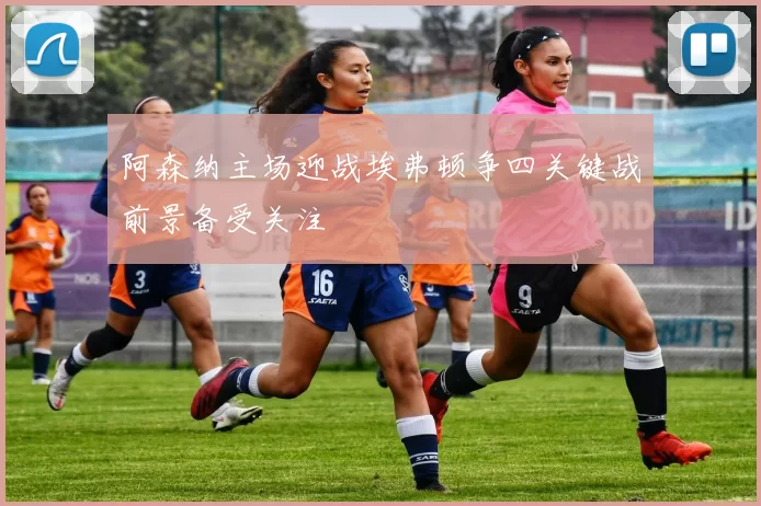 阿森纳主场迎战埃弗顿争四关键战前景备受关注