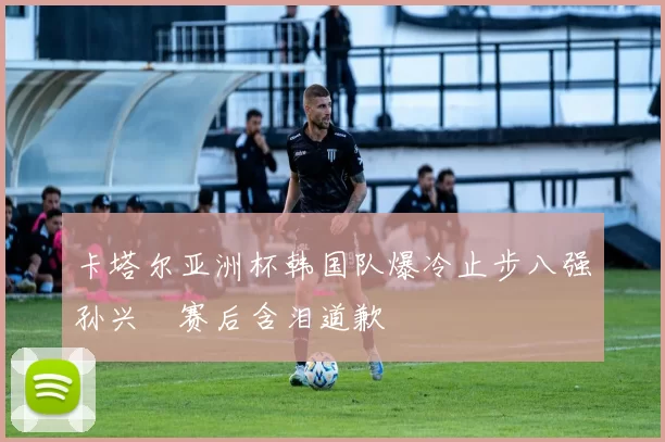 卡塔尔亚洲杯韩国队爆冷止步八强孙兴慜赛后含泪道歉