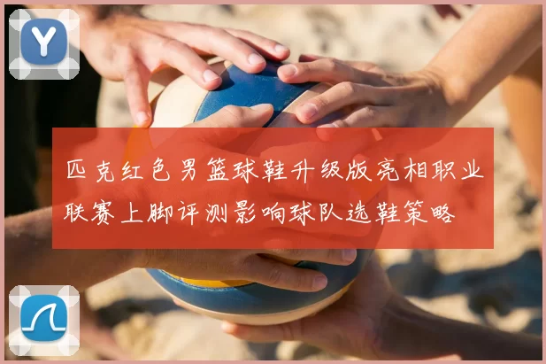 匹克红色男篮球鞋升级版亮相职业联赛上脚评测影响球队选鞋策略