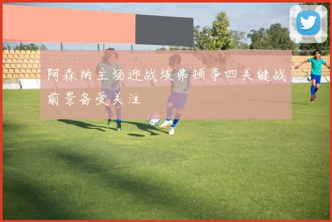 阿森纳主场迎战埃弗顿争四关键战前景备受关注