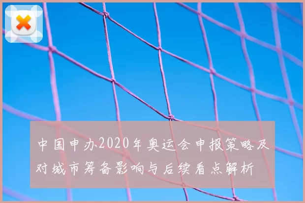 中国申办2020年奥运会申报策略及对城市筹备影响与后续看点解析
