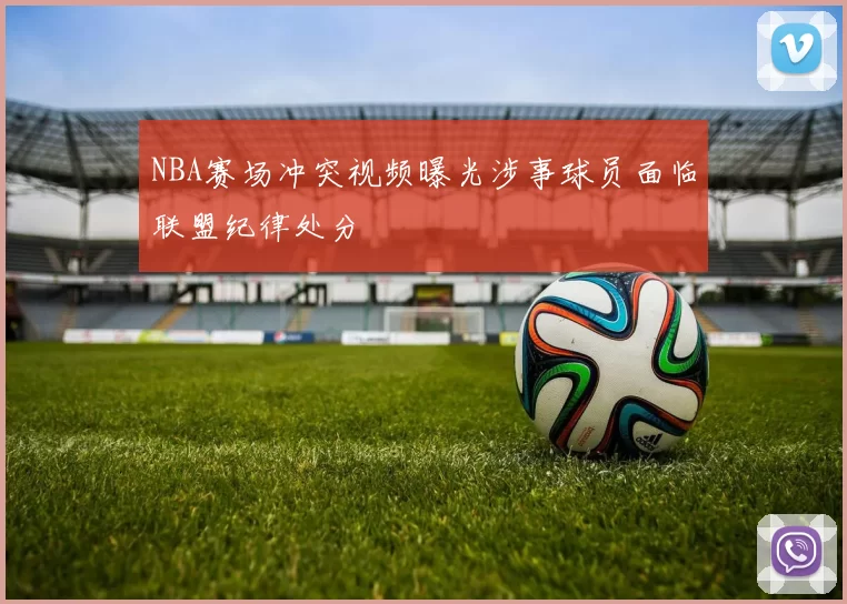 NBA赛场冲突视频曝光涉事球员面临联盟纪律处分