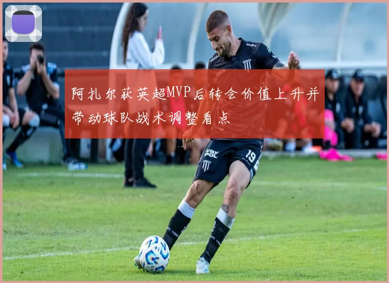阿扎尔获英超MVP后转会价值上升并带动球队战术调整看点