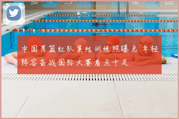 中国男篮红队集结训练照曝光 年轻阵容备战国际大赛看点十足