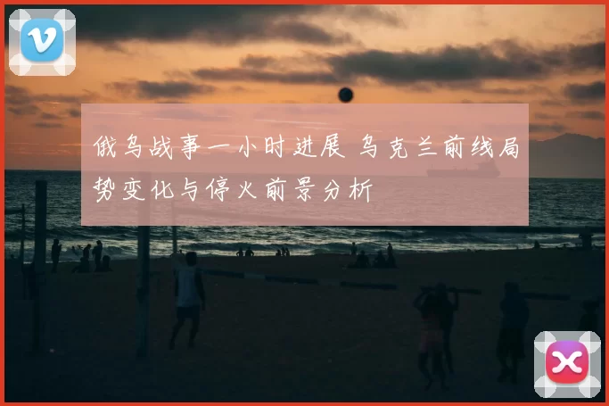 俄乌战事一小时进展 乌克兰前线局势变化与停火前景分析