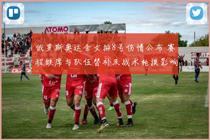 俄罗斯奥运会女排8号伤情公布 赛程缺席与队伍替补及战术轮换影响