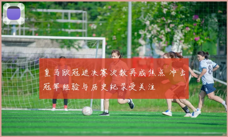 皇马欧冠进决赛次数再成焦点 冲击冠军经验与历史纪录受关注