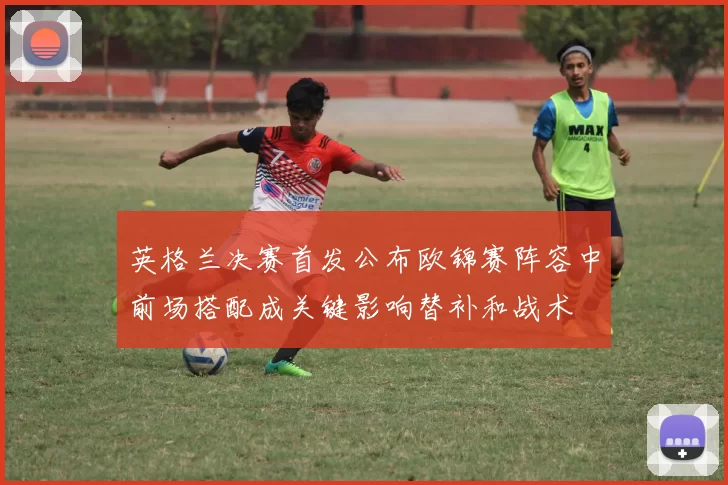 英格兰决赛首发公布欧锦赛阵容中前场搭配成关键影响替补和战术