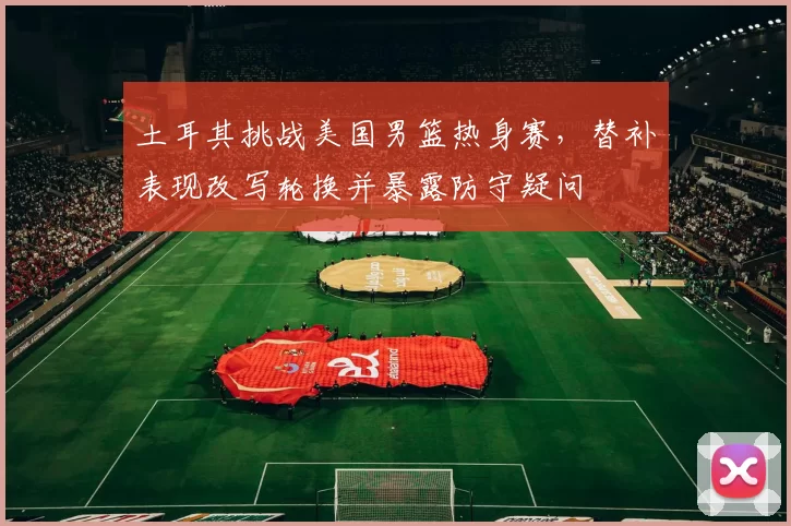 土耳其挑战美国男篮热身赛，替补表现改写轮换并暴露防守疑问