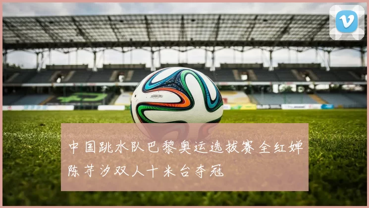 中国跳水队巴黎奥运选拔赛全红婵陈芋汐双人十米台夺冠