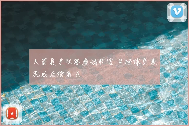 火箭夏季联赛鏖战收官 年轻球员表现成后续看点