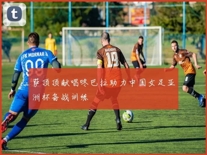 萨顶顶献唱咚巴拉助力中国女足亚洲杯备战训练