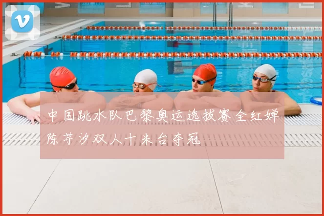 中国跳水队巴黎奥运选拔赛全红婵陈芋汐双人十米台夺冠