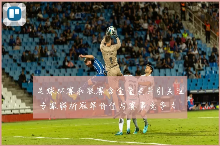 足球杯赛和联赛含金量差异引关注 专家解析冠军价值与赛事竞争力