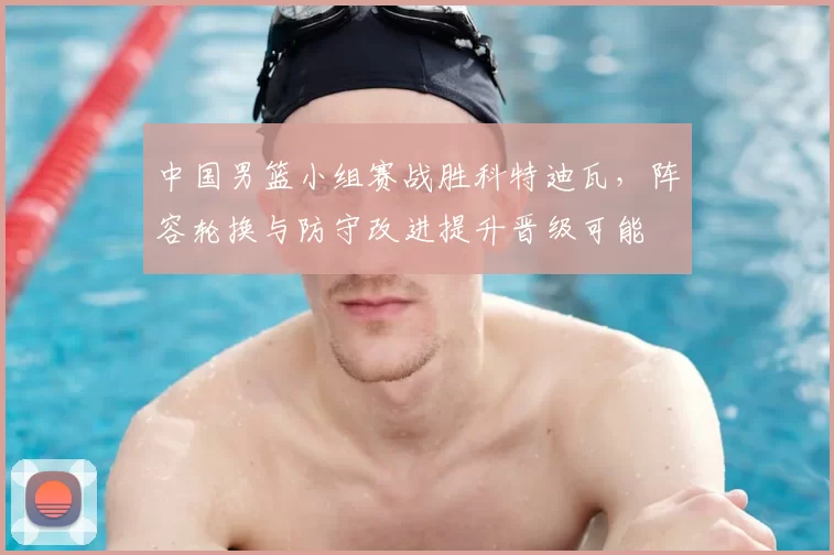 中国男篮小组赛战胜科特迪瓦，阵容轮换与防守改进提升晋级可能