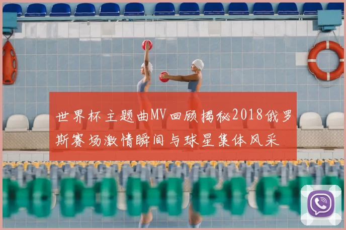 世界杯主题曲MV回顾揭秘2018俄罗斯赛场激情瞬间与球星集体风采