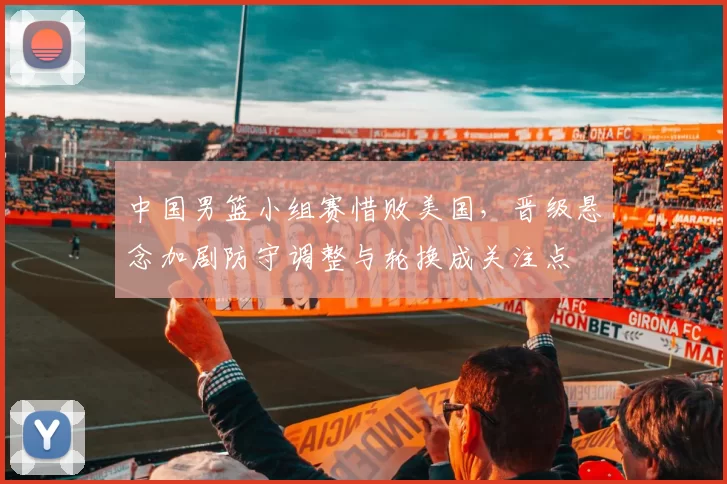 中国男篮小组赛惜败美国，晋级悬念加剧防守调整与轮换成关注点