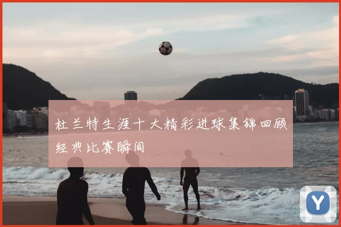 杜兰特生涯十大精彩进球集锦回顾经典比赛瞬间