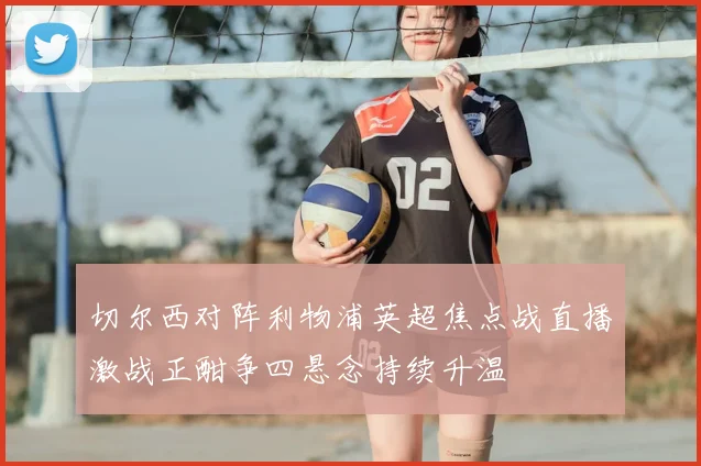 切尔西对阵利物浦英超焦点战直播激战正酣争四悬念持续升温