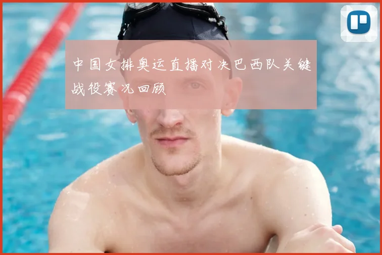 中国女排奥运直播对决巴西队关键战役赛况回顾