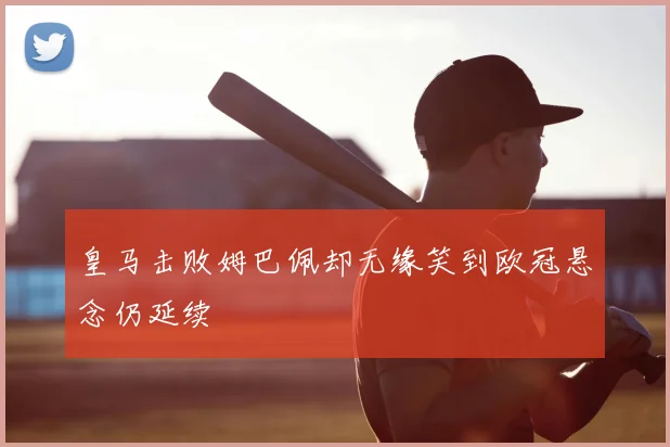 皇马击败姆巴佩却无缘笑到欧冠悬念仍延续