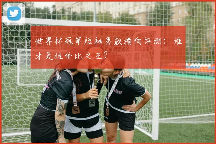 世界杯冠军短袖男款横向评测：谁才是性价比之王？